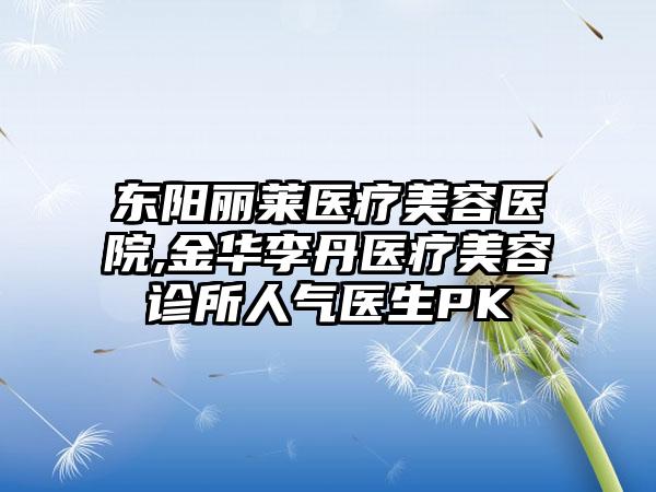 东阳丽莱医疗美容医院,金华李丹医疗美容诊所人气医生PK