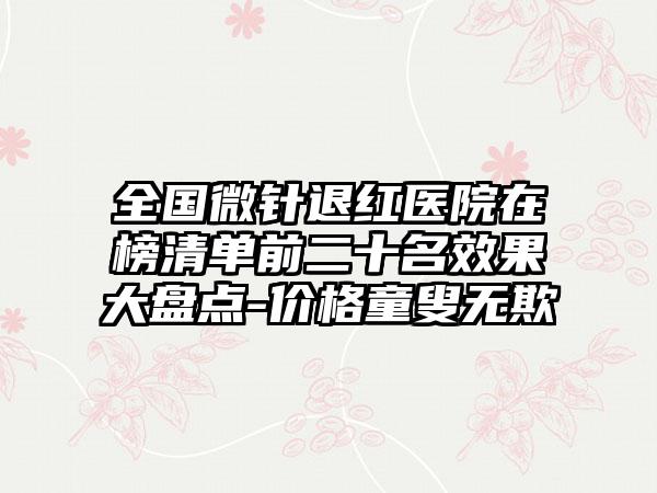 全国微针退红医院在榜清单前二十名效果大盘点-价格童叟无欺