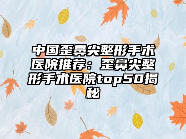 中国歪鼻尖整形手术医院推荐：歪鼻尖整形手术医院top50揭秘