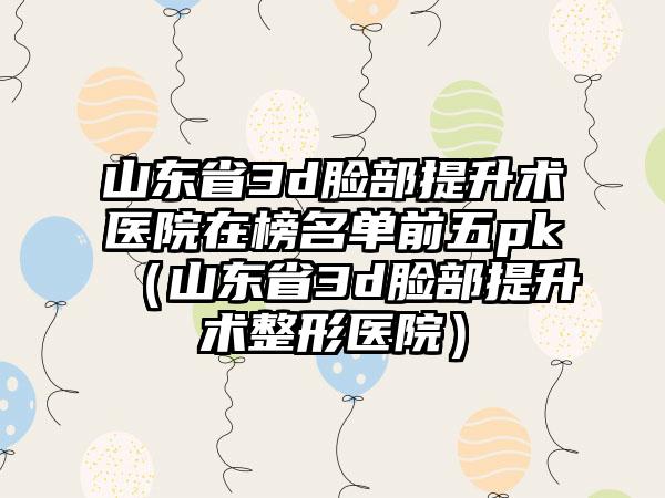 山东省3d脸部提升术医院在榜名单前五pk（山东省3d脸部提升术整形医院）