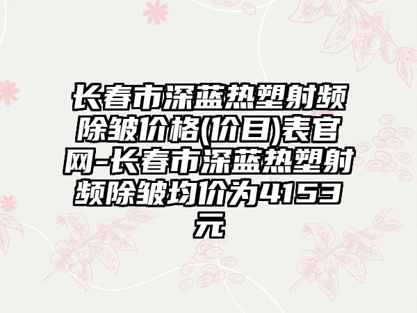 长春市深蓝热塑射频除皱价格(价目)表官网-长春市深蓝热塑射频除皱均价为4153元