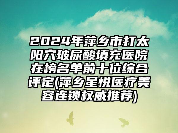 2024年萍乡市打太阳穴玻尿酸填充医院在榜名单前十位综合评定(萍乡星悦医疗美容连锁权威推荐)