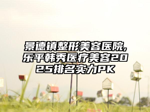 景德镇整形美容医院,乐平韩秀医疗美容2025排名实力PK