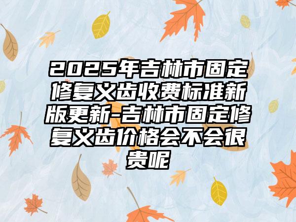 2025年吉林市固定修复义齿收费标准新版更新-吉林市固定修复义齿价格会不会很贵呢