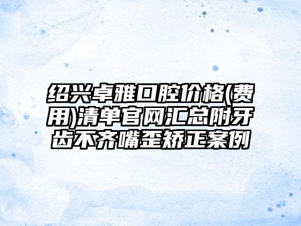 绍兴卓雅口腔价格(费用)清单官网汇总附牙齿不齐嘴歪矫正案例