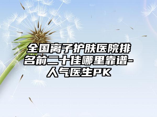 全国离子护肤医院排名前二十佳哪里靠谱-人气医生PK