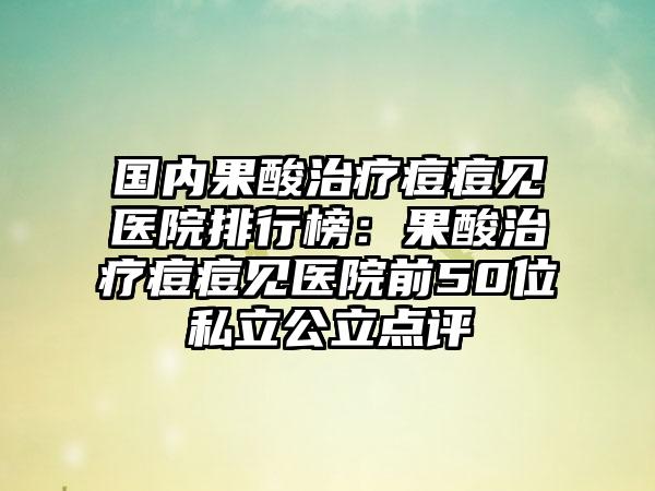 国内果酸治疗痘痘见医院排行榜：果酸治疗痘痘见医院前50位私立公立点评