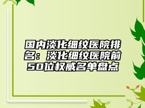 国内淡化细纹医院排名：淡化细纹医院前50位权威名单盘点