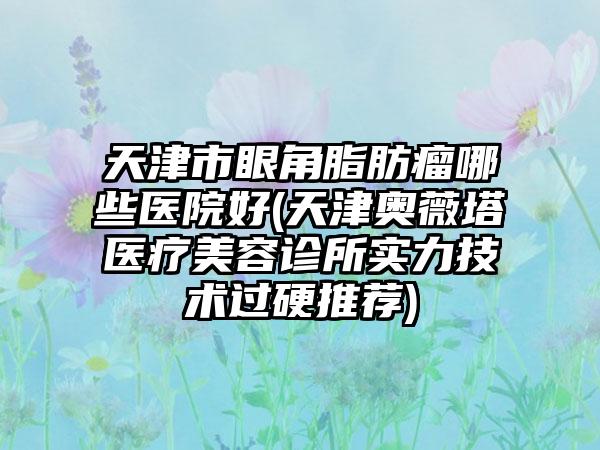 天津市眼角脂肪瘤哪些医院好(天津奥薇塔医疗美容诊所实力技术过硬推荐)