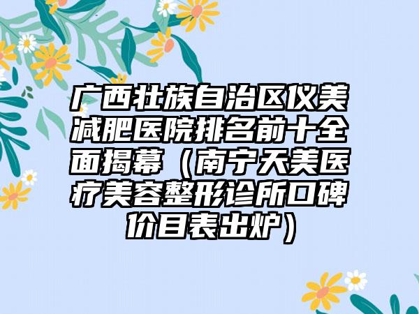 广西壮族自治区仪美减肥医院排名前十全面揭幕（南宁天美医疗美容整形诊所口碑价目表出炉）