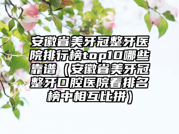 安徽省美牙冠整牙医院排行榜top10哪些靠谱（安徽省美牙冠整牙口腔医院看排名榜中相互比拼）