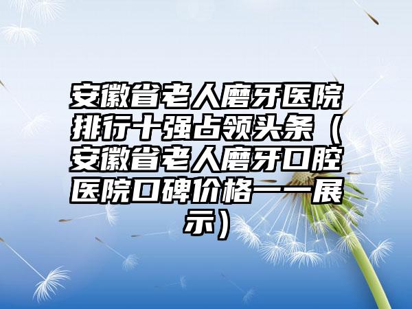 安徽省老人磨牙医院排行十强占领头条（安徽省老人磨牙口腔医院口碑价格一一展示）