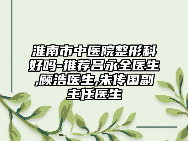 淮南市中医院整形科好吗-推荐吕永全医生,顾浩医生,朱传国副主任医生