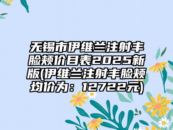 无锡市伊维兰注射丰脸颊价目表2025新版(伊维兰注射丰脸颊均价为：12722元)