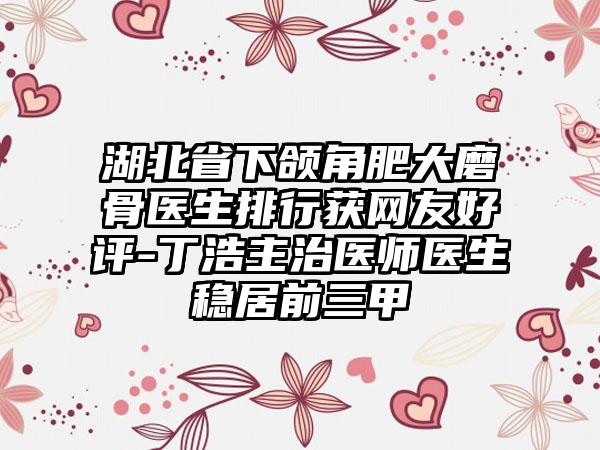 湖北省下颌角肥大磨骨医生排行获网友好评-丁浩主治医师医生稳居前三甲