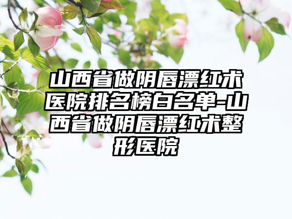 山西省做阴唇漂红术医院排名榜白名单-山西省做阴唇漂红术整形医院