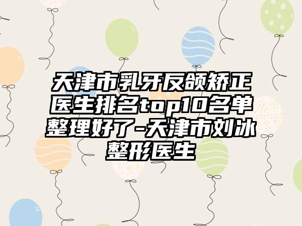 天津市乳牙反颌矫正医生排名top10名单整理好了-天津市刘冰整形医生