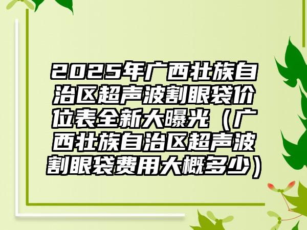 2025年广西壮族自治区超声波割眼袋价位表全新大曝光（广西壮族自治区超声波割眼袋费用大概多少）