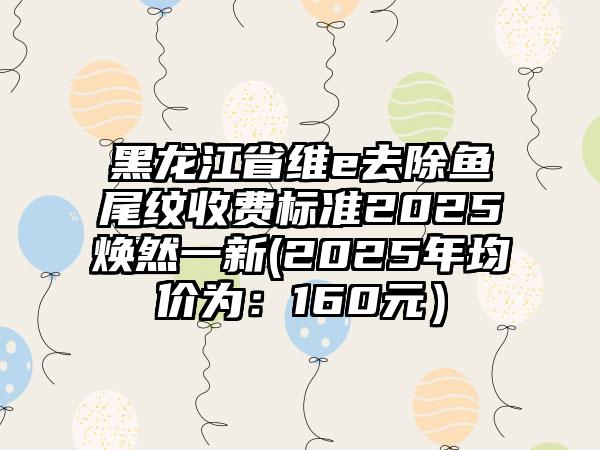 黑龙江省维e去除鱼尾纹收费标准2025焕然一新(2025年均价为：160元）