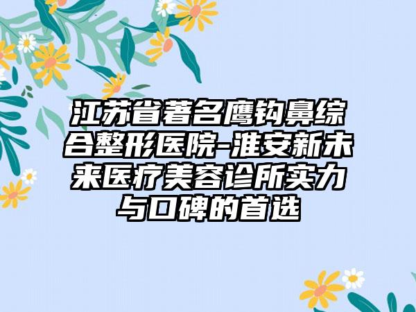 江苏省著名鹰钩鼻综合整形医院-淮安新未来医疗美容诊所实力与口碑的首选