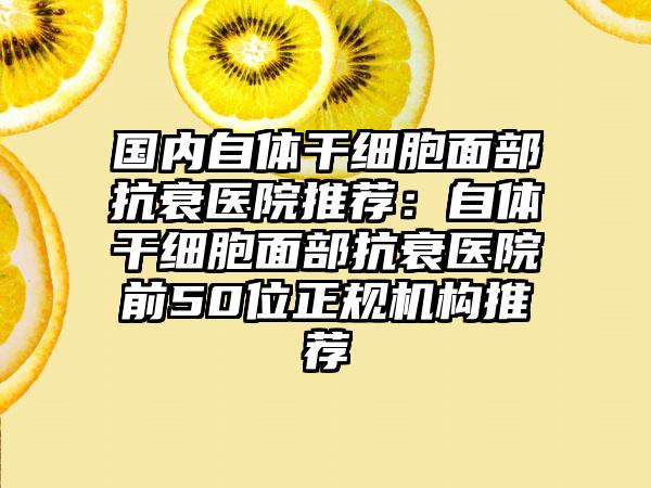 国内自体干细胞面部抗衰医院推荐：自体干细胞面部抗衰医院前50位正规机构推荐