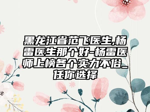 黑龙江省范飞医生,杨雷医生那个好-杨雷医师上榜各个实力不俗_任你选择