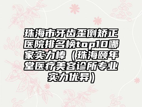 珠海市牙齿歪倒矫正医院排名榜top10哪家实力棒（珠海颐年堂医疗美容诊所专业实力优异）