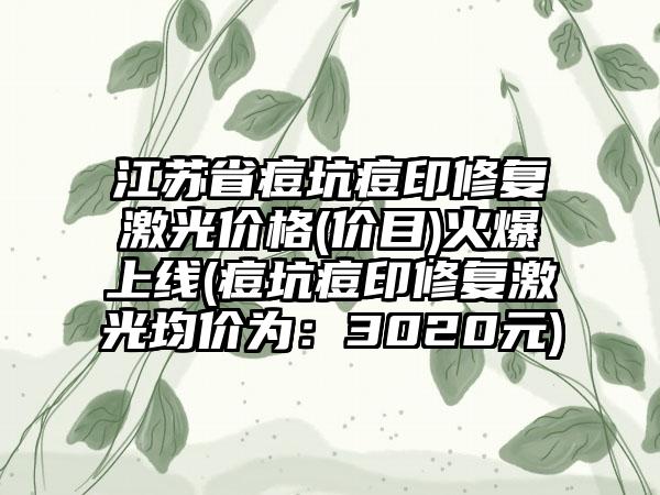 江苏省痘坑痘印修复激光价格(价目)火爆上线(痘坑痘印修复激光均价为：3020元)