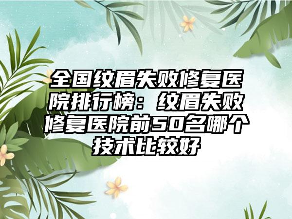 全国纹眉失败修复医院排行榜：纹眉失败修复医院前50名哪个技术比较好