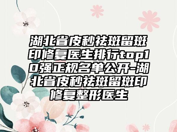 湖北省皮秒祛斑留斑印修复医生排行top10强正规名单公开-湖北省皮秒祛斑留斑印修复整形医生