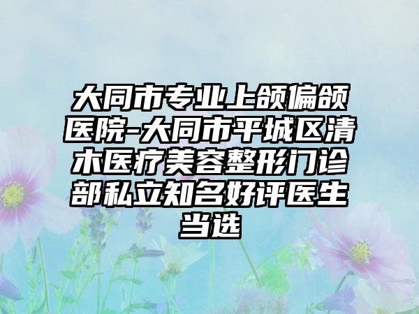 大同市专业上颌偏颌医院-大同市平城区清木医疗美容整形门诊部私立知名好评医生当选