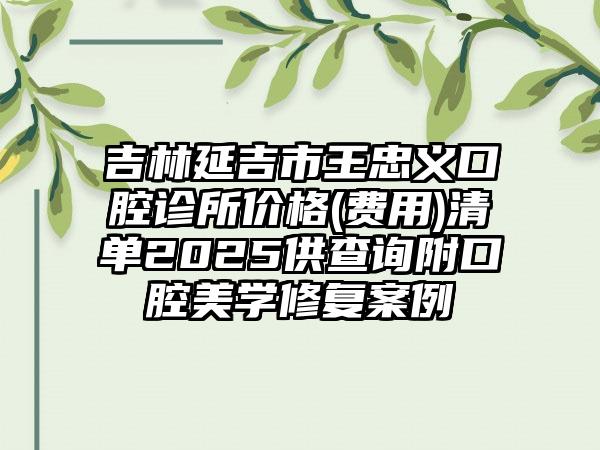 吉林延吉市王忠义口腔诊所价格(费用)清单2025供查询附口腔美学修复案例