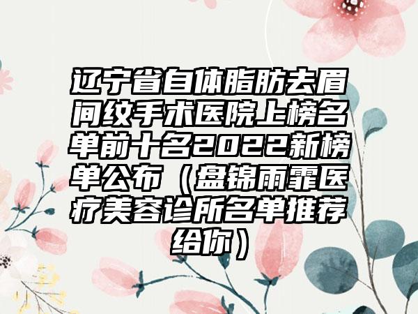 辽宁省自体脂肪去眉间纹手术医院上榜名单前十名2022新榜单公布（盘锦雨霏医疗美容诊所名单推荐给你）