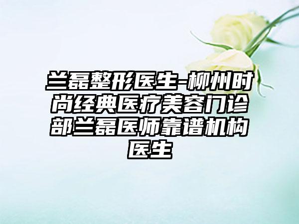 兰磊整形医生-柳州时尚经典医疗美容门诊部兰磊医师靠谱机构医生