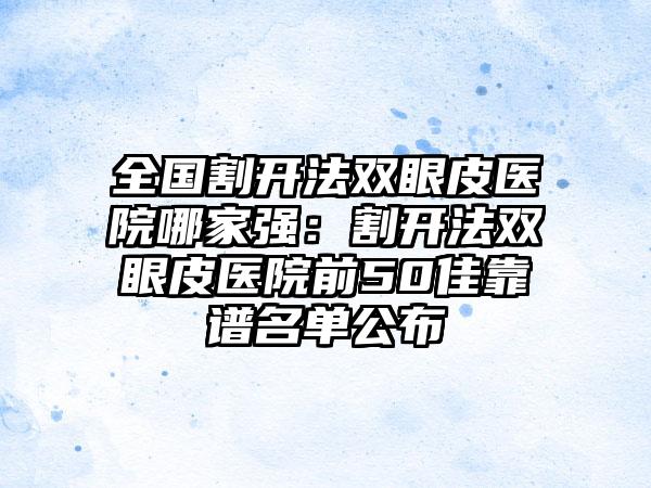 全国割开法双眼皮医院哪家强：割开法双眼皮医院前50佳靠谱名单公布