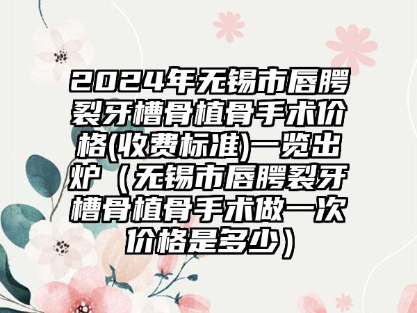 2024年无锡市唇腭裂牙槽骨植骨手术价格(收费标准)一览出炉（无锡市唇腭裂牙槽骨植骨手术做一次价格是多少）