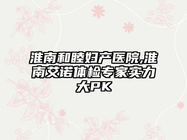 淮南和睦妇产医院,淮南艾诺体检专家实力大PK