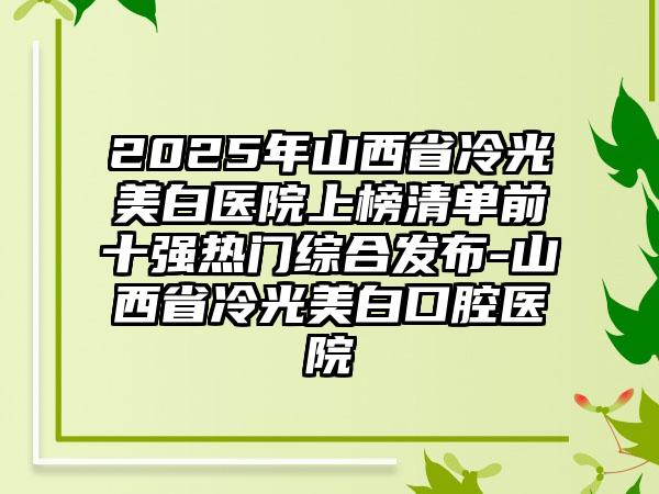 2025年山西省冷光美白医院上榜清单前十强热门综合发布-山西省冷光美白口腔医院