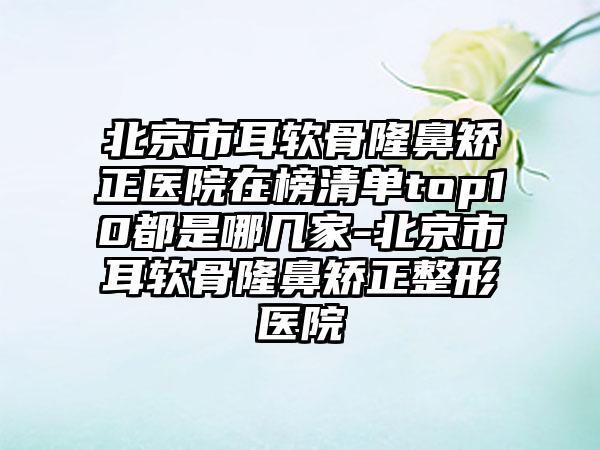 北京市耳软骨隆鼻矫正医院在榜清单top10都是哪几家-北京市耳软骨隆鼻矫正整形医院