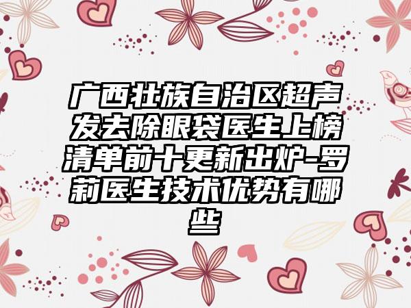 广西壮族自治区超声发去除眼袋医生上榜清单前十更新出炉-罗莉医生技术优势有哪些