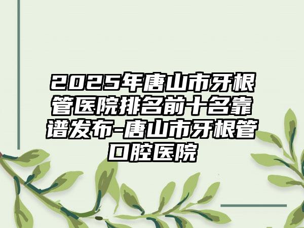 2025年唐山市牙根管医院排名前十名靠谱发布-唐山市牙根管口腔医院