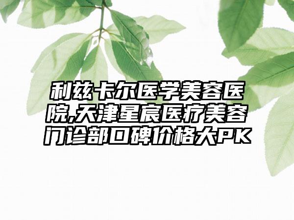 利兹卡尔医学美容医院,天津星宸医疗美容门诊部口碑价格大PK