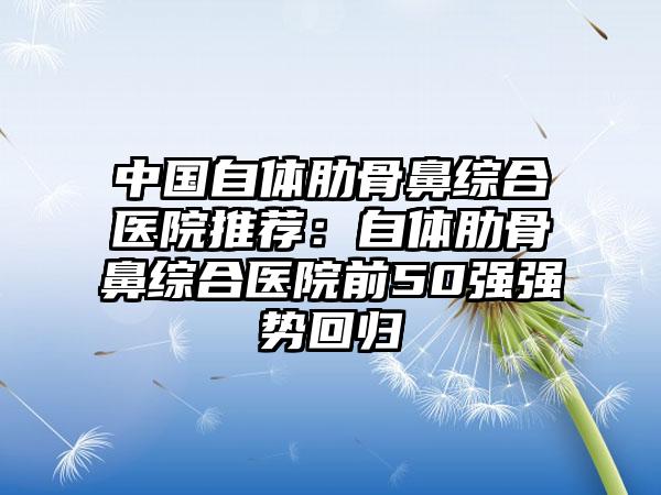 中国自体肋骨鼻综合医院推荐：自体肋骨鼻综合医院前50强强势回归