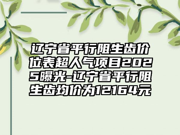 辽宁省平行阻生齿价位表超人气项目2025曝光-辽宁省平行阻生齿均价为12164元