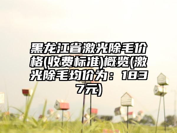 黑龙江省激光除毛价格(收费标准)概览(激光除毛均价为：1837元)