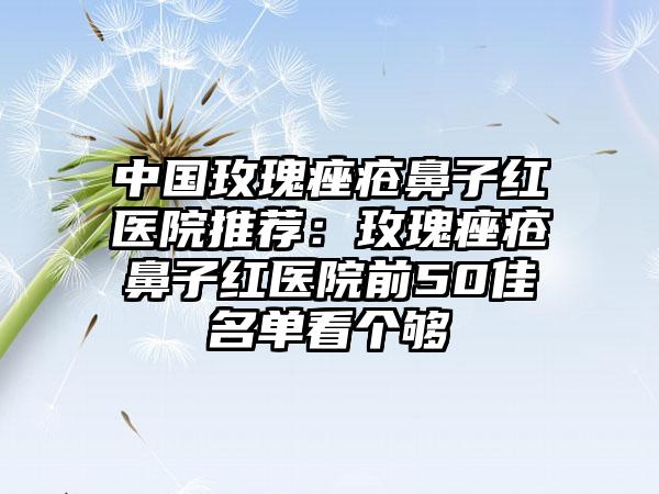 中国玫瑰痤疮鼻子红医院推荐：玫瑰痤疮鼻子红医院前50佳名单看个够