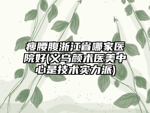 瘦腰腹浙江省哪家医院好(义乌颜术医美中心是技术实力派)