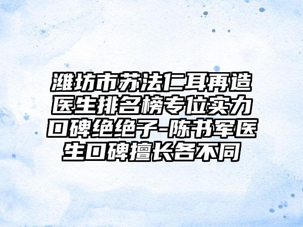 潍坊市苏法仁耳再造医生排名榜专位实力口碑绝绝子-陈书军医生口碑擅长各不同