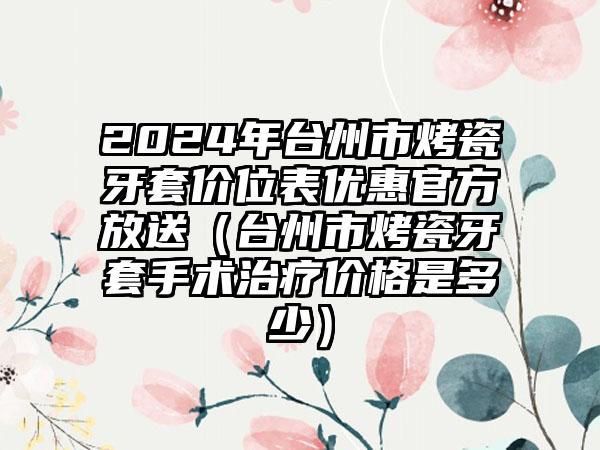 2024年台州市烤瓷牙套价位表优惠官方放送（台州市烤瓷牙套手术治疗价格是多少）