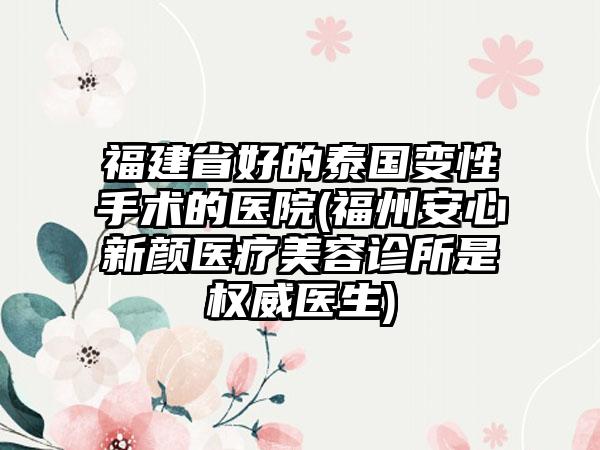 福建省好的泰国变性手术的医院(福州安心新颜医疗美容诊所是权威医生)